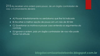 blogdacomissariadebordo.blogspot.com.br
215 Ao receber uma ordem para pouso, de um órgão controlador de
voo, o Comandante deverá:
 A) Pousar imediatamente no aeródromo que lhe foi indicado
 B) Escolher a melhor opção de pouso em um raio de 50 NM
 C) Questionar os motivos e pousar caso entenda os argumentos do
controle
 D) Ignorar a ordem, pois um órgão controlador de voo não pode
tomar tal atitude
 