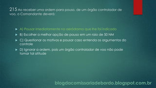 blogdacomissariadebordo.blogspot.com.br
215 Ao receber uma ordem para pouso, de um órgão controlador de
voo, o Comandante deverá:
 A) Pousar imediatamente no aeródromo que lhe foi indicado
 B) Escolher a melhor opção de pouso em um raio de 50 NM
 C) Questionar os motivos e pousar caso entenda os argumentos do
controle
 D) Ignorar a ordem, pois um órgão controlador de voo não pode
tomar tal atitude
 