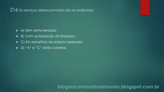 blogdacomissariadebordo.blogspot.com.br
216 Os serviços aéreos privados são os realizados:
 A) Sem remuneração
 B) Com autorização da Empresa
 C) Em benefício do próprio operador
 D) “A” e “C” estão corretas
 