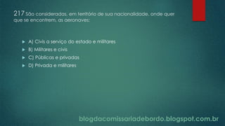 blogdacomissariadebordo.blogspot.com.br
217 São consideradas, em território de sua nacionalidade, onde quer
que se encontrem, as aeronaves:
 A) Civis a serviço do estado e militares
 B) Militares e civis
 C) Públicas e privadas
 D) Privada e militares
 