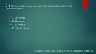 blogdacomissariadebordo.blogspot.com.br
218 O número de reservas que o aeronauta poderá concorrer não
deverá exceder a:
 A) 06 mensais
 B) 08 mensais
 C) 10 mensais
 D) Não há limites
 
