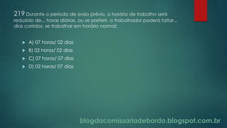 blogdacomissariadebordo.blogspot.com.br
219 Durante o período de aviso prévio, o horário de trabalho será
reduzido de... horas diárias, ou se preferir, o trabalhador poderá faltar...
dias corridos, se trabalhar em horário normal:
 A) 07 horas/ 02 dias
 B) 02 horas/ 02 dias
 C) 07 horas/ 07 dias
 D) 02 horas/ 07 dias
 