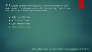 blogdacomissariadebordo.blogspot.com.br
219 Durante o período de aviso prévio, o horário de trabalho será
reduzido de... horas diárias, ou se preferir, o trabalhador poderá faltar...
dias corridos, se trabalhar em horário normal:
 A) 07 horas/ 02 dias
 B) 02 horas/ 02 dias
 C) 07 horas/ 07 dias
 D) 02 horas/ 07 dias
 