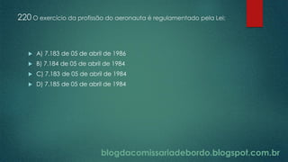 blogdacomissariadebordo.blogspot.com.br
220 O exercício da profissão do aeronauta é regulamentado pela Lei:
 A) 7.183 de 05 de abril de 1986
 B) 7.184 de 05 de abril de 1984
 C) 7.183 de 05 de abril de 1984
 D) 7.185 de 05 de abril de 1984
 