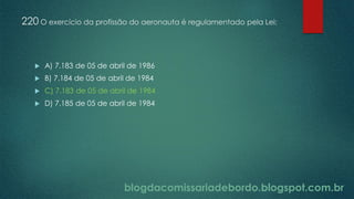 blogdacomissariadebordo.blogspot.com.br
220 O exercício da profissão do aeronauta é regulamentado pela Lei:
 A) 7.183 de 05 de abril de 1986
 B) 7.184 de 05 de abril de 1984
 C) 7.183 de 05 de abril de 1984
 D) 7.185 de 05 de abril de 1984
 