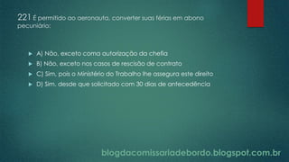 blogdacomissariadebordo.blogspot.com.br
221 É permitido ao aeronauta, converter suas férias em abono
pecuniário:
 A) Não, exceto coma autorização da chefia
 B) Não, exceto nos casos de rescisão de contrato
 C) Sim, pois o Ministério do Trabalho lhe assegura este direito
 D) Sim, desde que solicitado com 30 dias de antecedência
 