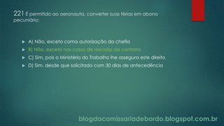 blogdacomissariadebordo.blogspot.com.br
221 É permitido ao aeronauta, converter suas férias em abono
pecuniário:
 A) Não, exceto coma autorização da chefia
 B) Não, exceto nos casos de rescisão de contrato
 C) Sim, pois o Ministério do Trabalho lhe assegura este direito
 D) Sim, desde que solicitado com 30 dias de antecedência
 