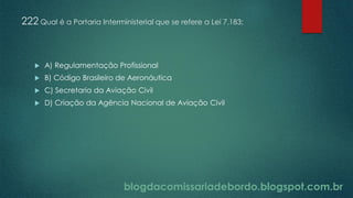 blogdacomissariadebordo.blogspot.com.br
222 Qual é a Portaria Interministerial que se refere a Lei 7.183:
 A) Regulamentação Profissional
 B) Código Brasileiro de Aeronáutica
 C) Secretaria da Aviação Civil
 D) Criação da Agência Nacional de Aviação Civil
 