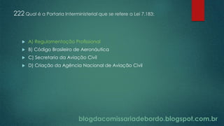 blogdacomissariadebordo.blogspot.com.br
222 Qual é a Portaria Interministerial que se refere a Lei 7.183:
 A) Regulamentação Profissional
 B) Código Brasileiro de Aeronáutica
 C) Secretaria da Aviação Civil
 D) Criação da Agência Nacional de Aviação Civil
 