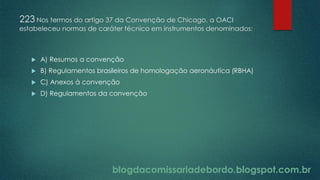 blogdacomissariadebordo.blogspot.com.br
223 Nos termos do artigo 37 da Convenção de Chicago, a OACI
estabeleceu normas de caráter técnico em instrumentos denominados:
 A) Resumos a convenção
 B) Regulamentos brasileiros de homologação aeronáutica (RBHA)
 C) Anexos à convenção
 D) Regulamentos da convenção
 