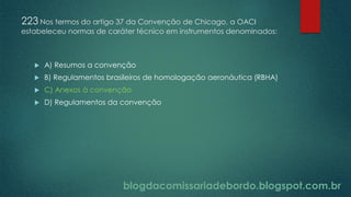 blogdacomissariadebordo.blogspot.com.br
223 Nos termos do artigo 37 da Convenção de Chicago, a OACI
estabeleceu normas de caráter técnico em instrumentos denominados:
 A) Resumos a convenção
 B) Regulamentos brasileiros de homologação aeronáutica (RBHA)
 C) Anexos à convenção
 D) Regulamentos da convenção
 