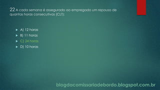 blogdacomissariadebordo.blogspot.com.br
22 A cada semana é assegurado ao empregado um repouso de
quantas horas consecutivas (CLT):
 A) 12 horas
 B) 11 horas
 C) 24 horas
 D) 10 horas
 