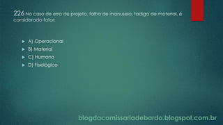blogdacomissariadebordo.blogspot.com.br
226 No caso de erro de projeto, falha de manuseio, fadiga de material, é
considerado fator:
 A) Operacional
 B) Material
 C) Humano
 D) Fisiológico
 
