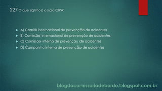 blogdacomissariadebordo.blogspot.com.br
227 O que significa a sigla CIPA:
 A) Comitê internacional de prevenção de acidentes
 B) Comissão internacional de prevenção de acidentes
 C) Comissão interna de prevenção de acidentes
 D) Campanha interna de prevenção de acidentes
 