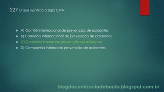 blogdacomissariadebordo.blogspot.com.br
227 O que significa a sigla CIPA:
 A) Comitê internacional de prevenção de acidentes
 B) Comissão internacional de prevenção de acidentes
 C) Comissão interna de prevenção de acidentes
 D) Campanha interna de prevenção de acidentes
 