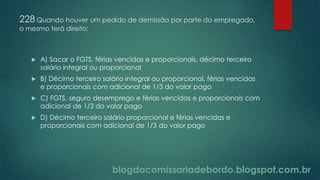 blogdacomissariadebordo.blogspot.com.br
228 Quando houver um pedido de demissão por parte do empregado,
o mesmo terá direito:
 A) Sacar o FGTS, férias vencidas e proporcionais, décimo terceiro
salário integral ou proporcional
 B) Décimo terceiro salário integral ou proporcional, férias vencidas
e proporcionais com adicional de 1/3 do valor pago
 C) FGTS, seguro desemprego e férias vencidas e proporcionais com
adicional de 1/3 do valor pago
 D) Décimo terceiro salário proporcional e férias vencidas e
proporcionais com adicional de 1/3 do valor pago
 
