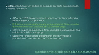 blogdacomissariadebordo.blogspot.com.br
228 Quando houver um pedido de demissão por parte do empregado,
o mesmo terá direito:
 A) Sacar o FGTS, férias vencidas e proporcionais, décimo terceiro
salário integral ou proporcional
 B) Décimo terceiro salário integral ou proporcional, férias vencidas
e proporcionais com adicional de 1/3 do valor pago
 C) FGTS, seguro desemprego e férias vencidas e proporcionais com
adicional de 1/3 do valor pago
 D) Décimo terceiro salário proporcional e férias vencidas e
proporcionais com adicional de 1/3 do valor pago
 