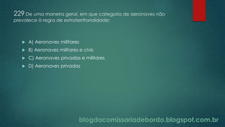 blogdacomissariadebordo.blogspot.com.br
229 De uma maneira geral, em que categoria de aeronaves não
prevalece à regra de extraterritorialidade:
 A) Aeronaves militares
 B) Aeronaves militares e civis
 C) Aeronaves privadas e militares
 D) Aeronaves privadas
 