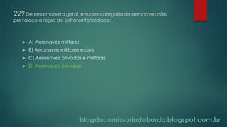 blogdacomissariadebordo.blogspot.com.br
229 De uma maneira geral, em que categoria de aeronaves não
prevalece à regra de extraterritorialidade:
 A) Aeronaves militares
 B) Aeronaves militares e civis
 C) Aeronaves privadas e militares
 D) Aeronaves privadas
 