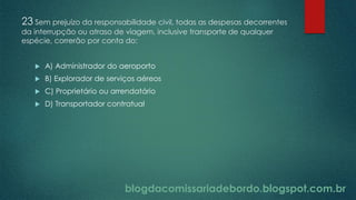 blogdacomissariadebordo.blogspot.com.br
23 Sem prejuízo da responsabilidade civil, todas as despesas decorrentes
da interrupção ou atraso de viagem, inclusive transporte de qualquer
espécie, correrão por conta do:
 A) Administrador do aeroporto
 B) Explorador de serviços aéreos
 C) Proprietário ou arrendatário
 D) Transportador contratual
 