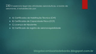 blogdacomissariadebordo.blogspot.com.br
230 O exercício legal das atividades aeronáuticas, a bordo de
aeronaves, é estabelecido por:
 A) Certificados de Habilitação Técnica (CHT)
 B) Certificados de Capacidade Física (CCF)
 C) Licença de tripulantes
 D) Certificado de registro de aeronavegabilidade
 