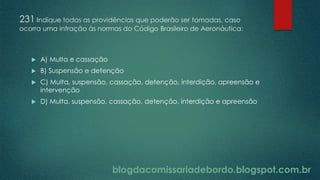 blogdacomissariadebordo.blogspot.com.br
231 Indique todas as providências que poderão ser tomadas, caso
ocorra uma infração às normas do Código Brasileiro de Aeronáutica:
 A) Multa e cassação
 B) Suspensão e detenção
 C) Multa, suspensão, cassação, detenção, interdição, apreensão e
intervenção
 D) Multa, suspensão, cassação, detenção, interdição e apreensão
 