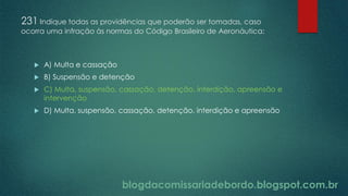blogdacomissariadebordo.blogspot.com.br
231 Indique todas as providências que poderão ser tomadas, caso
ocorra uma infração às normas do Código Brasileiro de Aeronáutica:
 A) Multa e cassação
 B) Suspensão e detenção
 C) Multa, suspensão, cassação, detenção, interdição, apreensão e
intervenção
 D) Multa, suspensão, cassação, detenção, interdição e apreensão
 