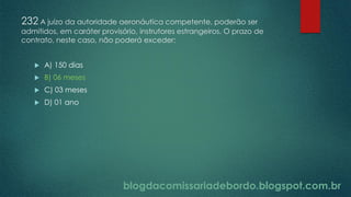blogdacomissariadebordo.blogspot.com.br
232 A juízo da autoridade aeronáutica competente, poderão ser
admitidos, em caráter provisório, instrutores estrangeiros. O prazo de
contrato, neste caso, não poderá exceder:
 A) 150 dias
 B) 06 meses
 C) 03 meses
 D) 01 ano
 