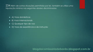 blogdacomissariadebordo.blogspot.com.br
234 Além de outras situações permitidas por lei, também se utiliza uma
tripulação mínima nas seguintes abaixo discriminadas:
 A) Voos domésticos
 B) Voos internacionais
 C) Qualquer tipo de voo
 D) Voos de experiência e de instrução
 