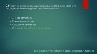 blogdacomissariadebordo.blogspot.com.br
234 Além de outras situações permitidas por lei, também se utiliza uma
tripulação mínima nas seguintes abaixo discriminadas:
 A) Voos domésticos
 B) Voos internacionais
 C) Qualquer tipo de voo
 D) Voos de experiência e de instrução
 