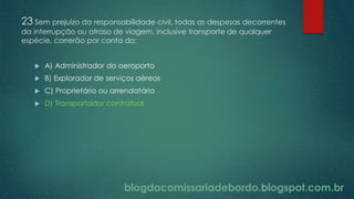 blogdacomissariadebordo.blogspot.com.br
23 Sem prejuízo da responsabilidade civil, todas as despesas decorrentes
da interrupção ou atraso de viagem, inclusive transporte de qualquer
espécie, correrão por conta do:
 A) Administrador do aeroporto
 B) Explorador de serviços aéreos
 C) Proprietário ou arrendatário
 D) Transportador contratual
 