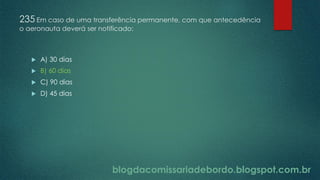 blogdacomissariadebordo.blogspot.com.br
235 Em caso de uma transferência permanente, com que antecedência
o aeronauta deverá ser notificado:
 A) 30 dias
 B) 60 dias
 C) 90 dias
 D) 45 dias
 