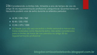 blogdacomissariadebordo.blogspot.com.br
236 Considerando os limites mês, trimestre e ano de tempo de voo do
artigo 30 da regulamentação profissional, pergunta-se: Quantas horas um
tripulante poderá voar de extra durante os referidos períodos:
 A) 85 / 230 / 960
 B) 85 / 255 / 935
 C) 85 / 270 / 1000
 D) Desde que não seja excedido o limite semanal e mensal das
horas realizadas como tripulante extra, não serão consideradas
para os limites de horas de voo previstos no artigo 30 da
regulamentação profissional
 