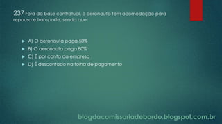blogdacomissariadebordo.blogspot.com.br
237 Fora da base contratual, o aeronauta tem acomodação para
repouso e transporte, sendo que:
 A) O aeronauta paga 50%
 B) O aeronauta paga 80%
 C) É por conta da empresa
 D) É descontado na folha de pagamento
 