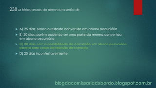blogdacomissariadebordo.blogspot.com.br
238 As férias anuais do aeronauta serão de:
 A) 25 dias, sendo o restante convertido em abono pecuniário
 B) 30 dias, porém podendo ser uma parte da mesma convertida
em abono pecuniário
 C) 30 dias, sem a possibilidade de conversão em abono pecuniário,
exceto para casos de rescisão de contrato
 D) 20 dias incontestavelmente
 