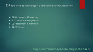 blogdacomissariadebordo.blogspot.com.br
239 Para efeito de remuneração, a hora noturna é computada como:
 A) 30 minutos e 52 segundos
 B) 52 minutos e 30 segundos
 C) 52 segundos e 30 minutos
 D) 60 minutos
 