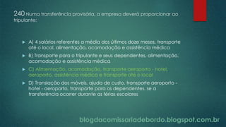 blogdacomissariadebordo.blogspot.com.br
240 Numa transferência provisória, a empresa deverá proporcionar ao
tripulante:
 A) 4 salários referentes a média dos últimos doze meses, transporte
até o local, alimentação, acomodação e assistência médica
 B) Transporte para o tripulante e seus dependentes, alimentação,
acomodação e assistência médica
 C) Alimentação, acomodação, transporte aeroporto - hotel,
aeroporto, assistência médica e transporte até o local
 D) Translação dos móveis, ajuda de custo, transporte aeroporto -
hotel - aeroporto, transporte para os dependentes, se a
transferência ocorrer durante as férias escolares
 
