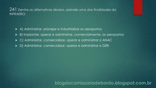 blogdacomissariadebordo.blogspot.com.br
241 Dentre as alternativas abaixo, assinale uma das finalidades da
INFRAERO:
 A) Administrar, planejar e industrializar os aeroportos
 B) Implantar, operar e administrar, comercialmente, os aeroportos
 C) Administrar, comercializar, operar e administrar o ANAC
 D) Administrar, comercializar, operar e administrar o GER
 