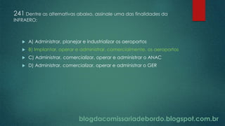 blogdacomissariadebordo.blogspot.com.br
241 Dentre as alternativas abaixo, assinale uma das finalidades da
INFRAERO:
 A) Administrar, planejar e industrializar os aeroportos
 B) Implantar, operar e administrar, comercialmente, os aeroportos
 C) Administrar, comercializar, operar e administrar o ANAC
 D) Administrar, comercializar, operar e administrar o GER
 