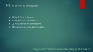 blogdacomissariadebordo.blogspot.com.br
242 São deveres do empregador:
 A) Sujeição e presteza
 B) Diligência e colaboração
 C) Assiduidade e colaboração
 D) Segurança e não discriminação
 