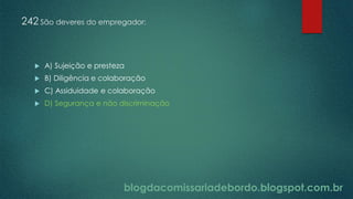 blogdacomissariadebordo.blogspot.com.br
242 São deveres do empregador:
 A) Sujeição e presteza
 B) Diligência e colaboração
 C) Assiduidade e colaboração
 D) Segurança e não discriminação
 