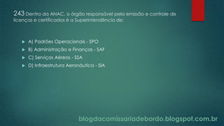 blogdacomissariadebordo.blogspot.com.br
243 Dentro da ANAC, o órgão responsável pela emissão e controle de
licenças e certificados é a Superintendência de:
 A) Padrões Operacionais - SPO
 B) Administração e Finanças - SAF
 C) Serviços Aéreos - SSA
 D) Infraestrutura Aeronáutica - SIA
 