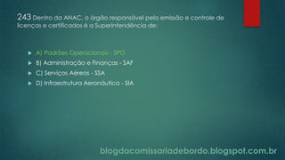 blogdacomissariadebordo.blogspot.com.br
243 Dentro da ANAC, o órgão responsável pela emissão e controle de
licenças e certificados é a Superintendência de:
 A) Padrões Operacionais - SPO
 B) Administração e Finanças - SAF
 C) Serviços Aéreos - SSA
 D) Infraestrutura Aeronáutica - SIA
 