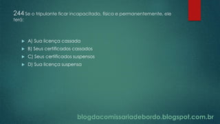 blogdacomissariadebordo.blogspot.com.br
244 Se o tripulante ficar incapacitado, física e permanentemente, ele
terá:
 A) Sua licença cassada
 B) Seus certificados cassados
 C) Seus certificados suspensos
 D) Sua licença suspensa
 