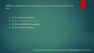 blogdacomissariadebordo.blogspot.com.br
244 Se o tripulante ficar incapacitado, física e permanentemente, ele
terá:
 A) Sua licença cassada
 B) Seus certificados cassados
 C) Seus certificados suspensos
 D) Sua licença suspensa
 