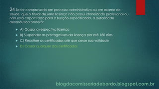blogdacomissariadebordo.blogspot.com.br
24 Se for comprovado em processo administrativo ou em exame de
saúde, que o titular de uma licença não possui idoneidade profissional ou
não está capacitado para a função especificada, a autoridade
aeronáutica poderá:
 A) Cassar a respectiva licença
 B) Suspender as prerrogativas da licença por até 180 dias
 C) Recolher os certificados até que cesse sua validade
 D) Cassar qualquer dos certificados
 