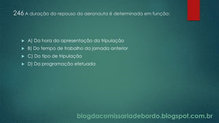 blogdacomissariadebordo.blogspot.com.br
246 A duração do repouso do aeronauta é determinada em função:
 A) Da hora da apresentação da tripulação
 B) Do tempo de trabalho da jornada anterior
 C) Do tipo de tripulação
 D) Da programação efetuada
 