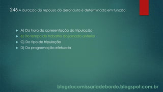 blogdacomissariadebordo.blogspot.com.br
246 A duração do repouso do aeronauta é determinada em função:
 A) Da hora da apresentação da tripulação
 B) Do tempo de trabalho da jornada anterior
 C) Do tipo de tripulação
 D) Da programação efetuada
 