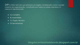 blogdacomissariadebordo.blogspot.com.br
249 A OACI tem em sua estrutura um órgão considerado como o poder
máximo da organização, constituído por todos os países membros. O
mesmo é denominado:
 A) Conselho
 B) Assembleia
 C) Órgão técnico
 D) Secretariado
 