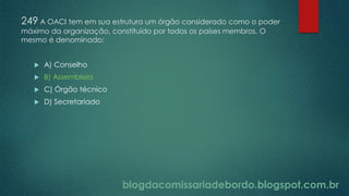 blogdacomissariadebordo.blogspot.com.br
249 A OACI tem em sua estrutura um órgão considerado como o poder
máximo da organização, constituído por todos os países membros. O
mesmo é denominado:
 A) Conselho
 B) Assembleia
 C) Órgão técnico
 D) Secretariado
 
